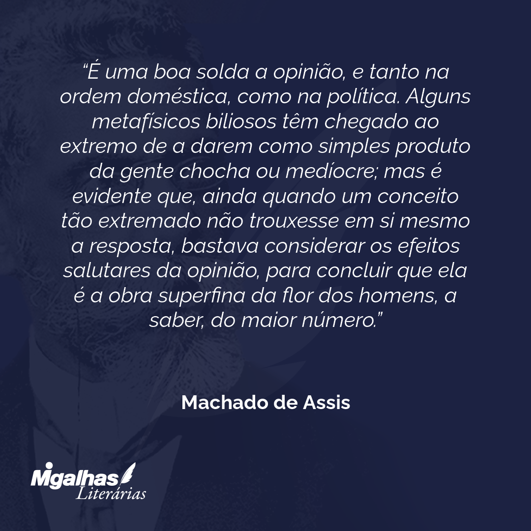 É uma boa solda a opinião, e tanto na ordem doméstica, como na política. Alguns metafísicos biliosos têm chegado ao extremo de a darem como simples produto da gente chocha ou medíocre; mas é evidente que, ainda quando um conceito tão extremado não trouxesse em si mesmo a resposta, bastava considerar os efeitos salutares da opinião, para concluir que ela é a obra superfina da flor dos homens, a saber, do maior número.