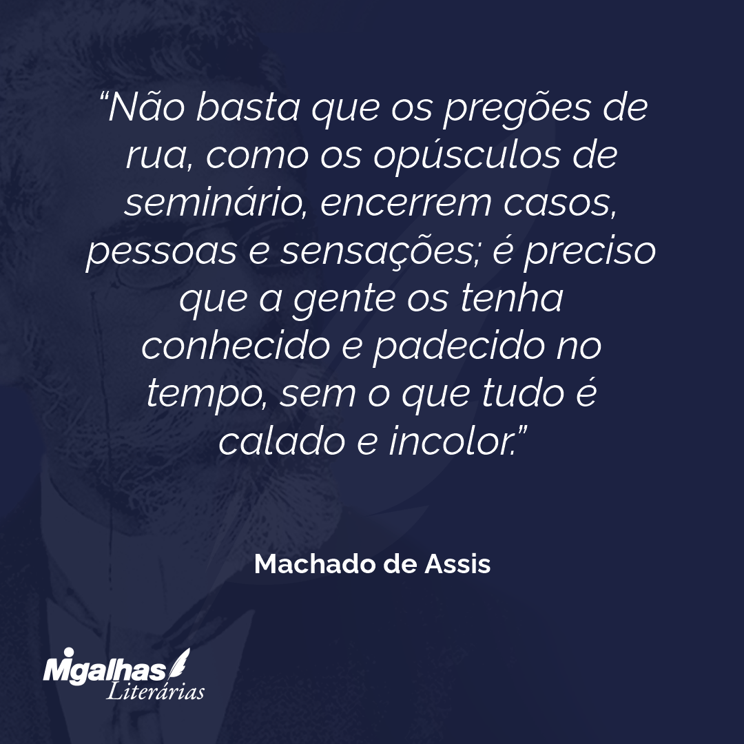 Não basta que os pregões de rua, como os opúsculos de seminário, encerrem casos, pessoas e sensações; é preciso que a gente os tenha conhecido e padecido no tempo, sem o que tudo é calado e incolor.