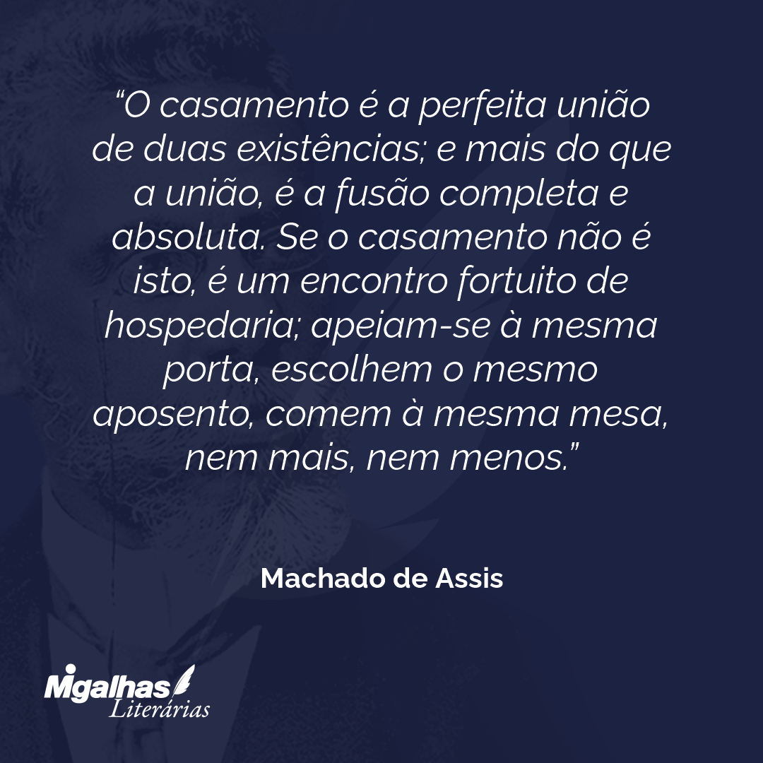 O casamento é a perfeita união de duas existências; e mais do que a união, é a fusão completa e absoluta. Se o casamento não é isto, é um encontro fortuito de hospedaria; apeiam-se à mesma porta, escolhem o mesmo aposento, comem à mesma mesa, nem mais, nem menos.
