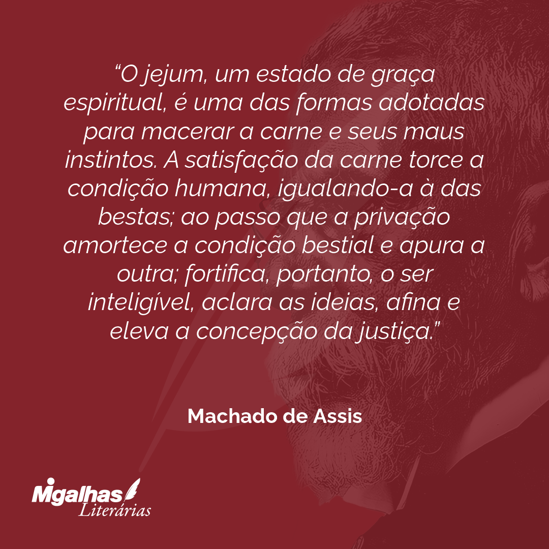 O jejum, um estado de graça espiritual, é uma das formas adotadas para macerar a carne e seus maus instintos. A satisfação da carne torce a condição humana, igualando-a à das bestas; ao passo que a privação amortece a condição bestial e apura a outra; fortifica, portanto, o ser inteligível, aclara as ideias, afina e eleva a concepção da justiça.