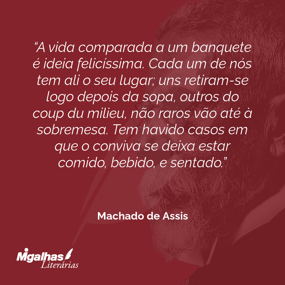 A vida comparada a um banquete é ideia felicíssima. Cada um de nós tem ali o seu lugar; uns retiram-se logo depois da sopa, outros do coup du milieu, não raros vão até à sobremesa. Tem havido casos em que o conviva se deixa estar comido, bebido, e sentado.