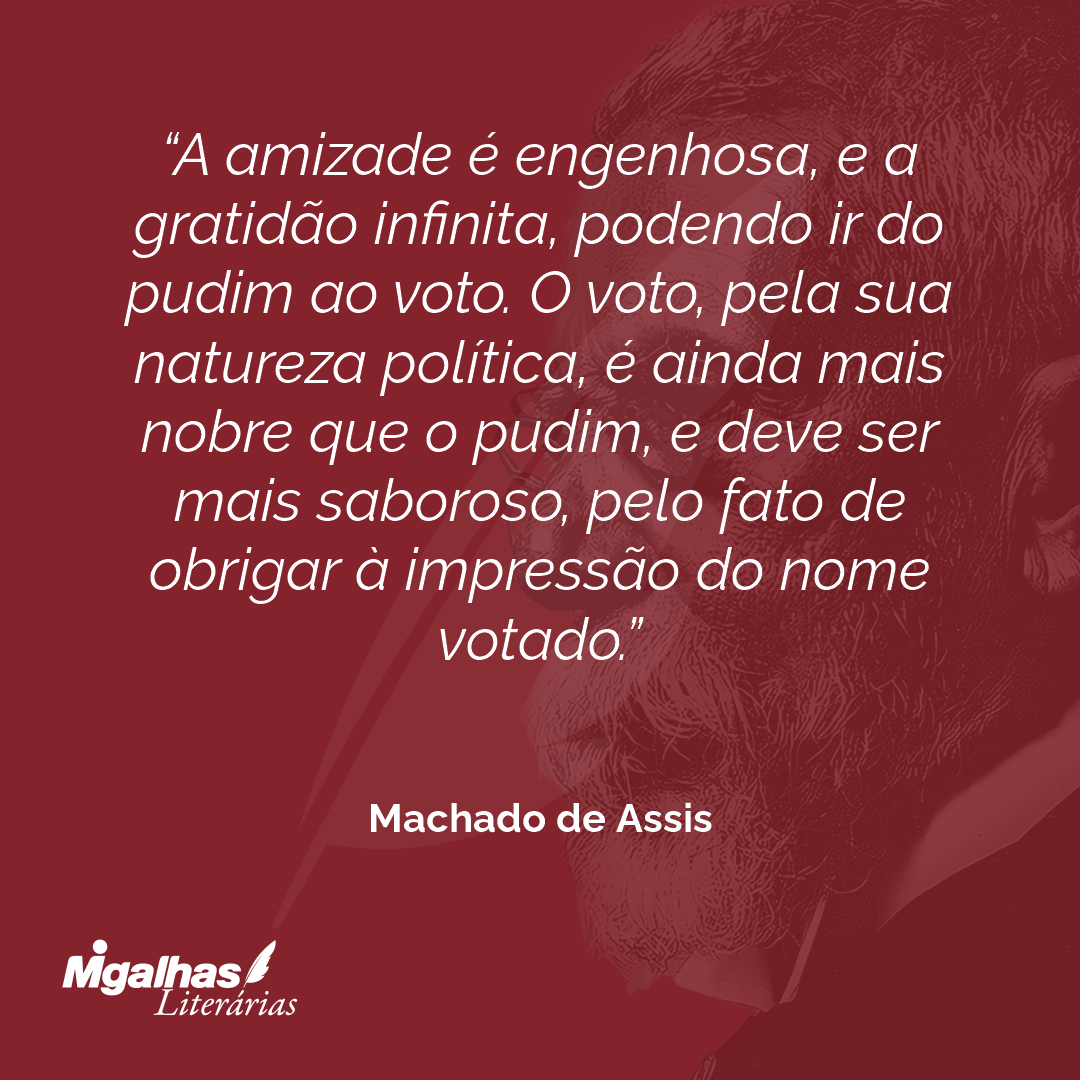 A amizade é engenhosa, e a gratidão infinita, podendo ir do pudim ao voto. O voto, pela sua natureza política, é ainda mais nobre que o pudim, e deve ser mais saboroso, pelo fato de obrigar à impressão do nome votado.