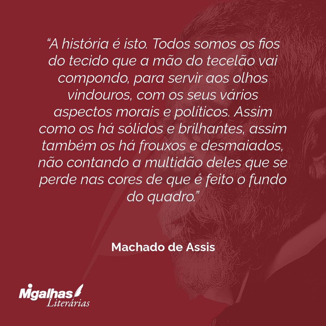 A história é isto. Todos somos os fios do tecido que a mão do tecelão vai compondo, para servir aos olhos vindouros, com os seus vários aspectos morais e políticos. Assim como os há sólidos e brilhantes, assim também os há frouxos e desmaiados, não contando a multidão deles que se perde nas cores de que é feito o fundo do quadro.