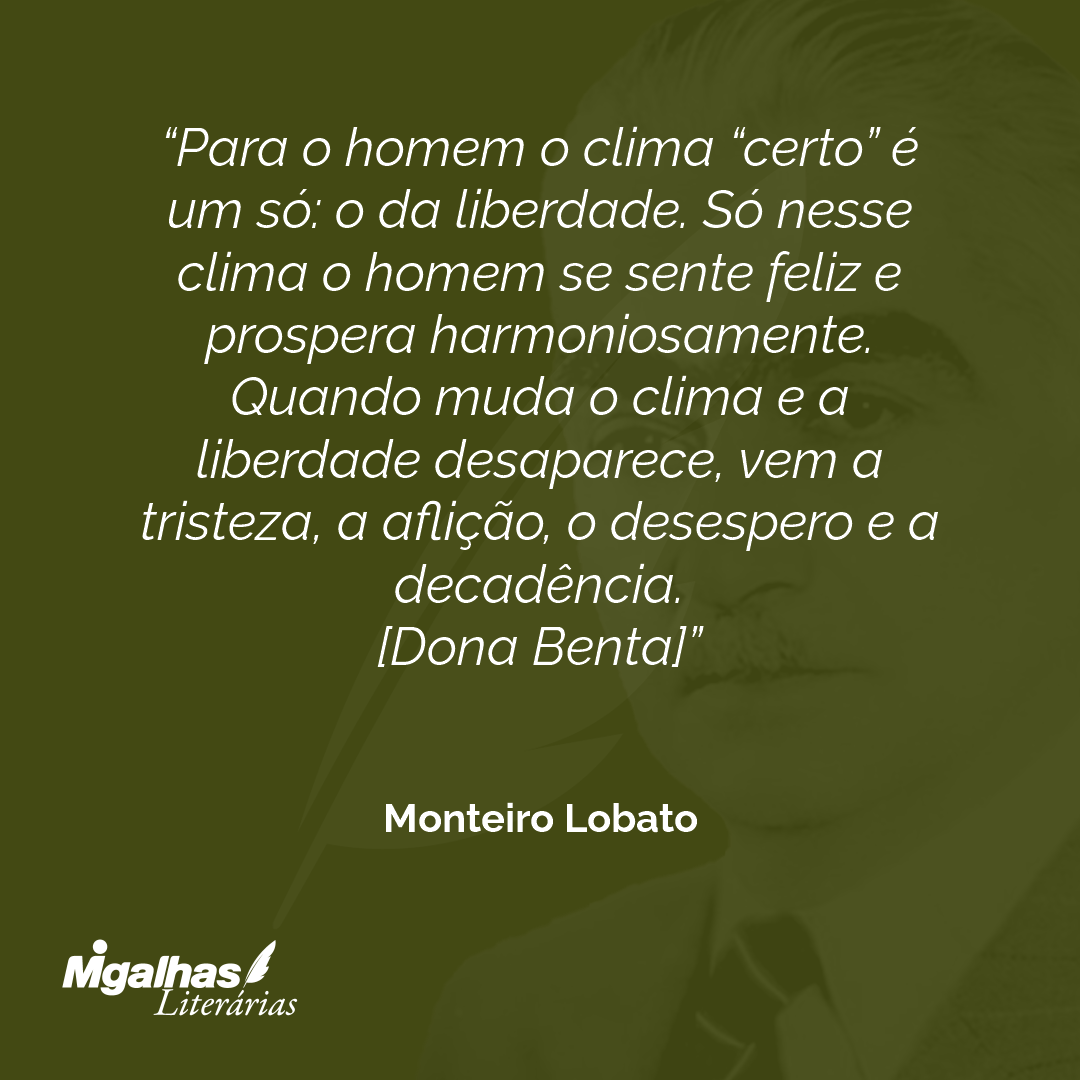 Para o homem o clima "certo" é um só: o da liberdade. Só nesse clima o homem se sente feliz e prospera harmoniosamente. Quando muda o clima e a liberdade desaparece, vem a tristeza, a aflição, o desespero e a decadência.
[Dona Benta]