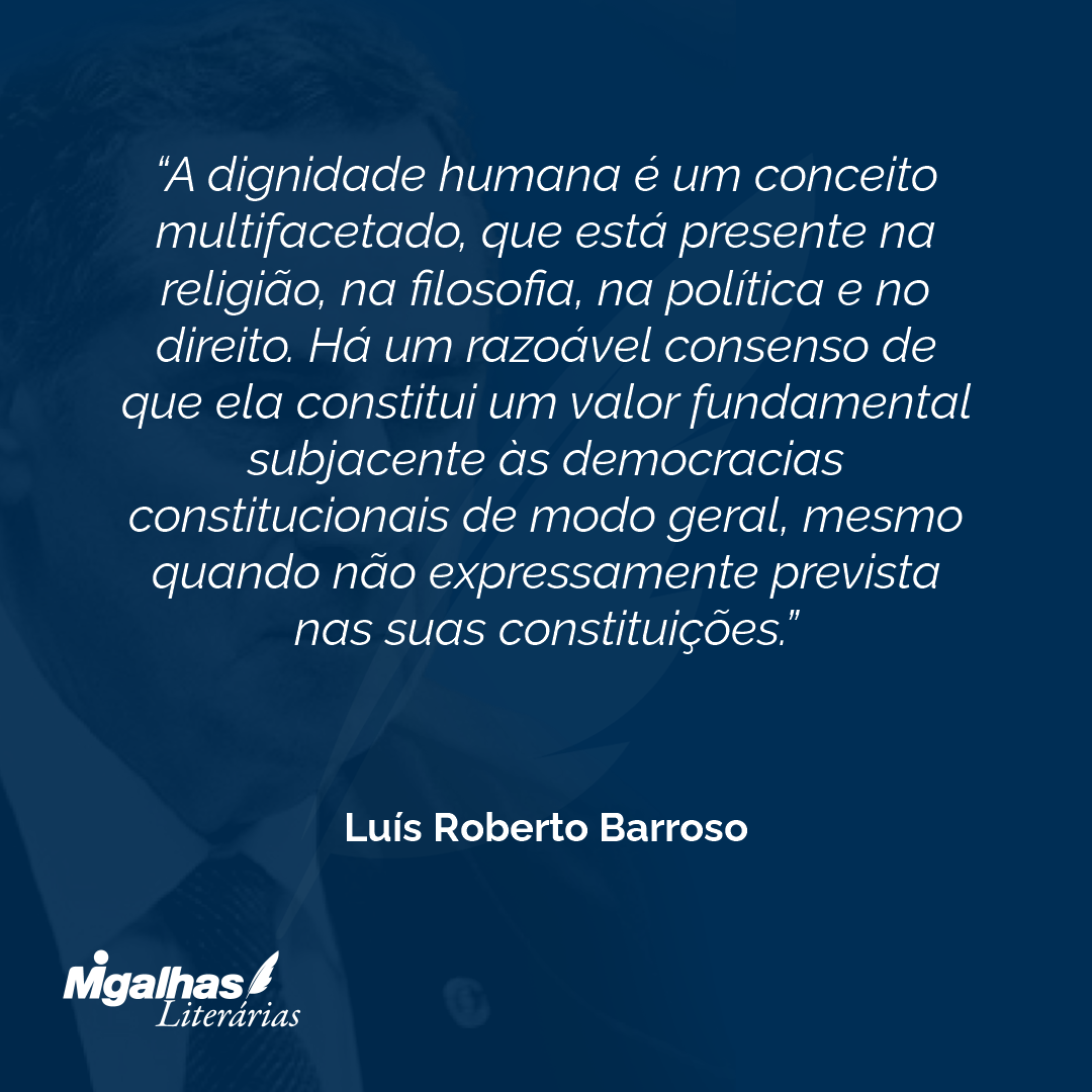 A dignidade humana é um conceito multifacetado, que está presente na religião, na filosofia, na política e no direito. Há um razoável consenso de que ela constitui um valor fundamental subjacente às democracias constitucionais de modo geral, mesmo quando não expressamente prevista nas suas constituições.