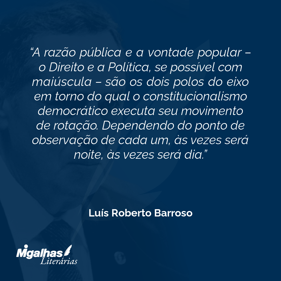 A razão pública e a vontade popular - o Direito e a Política, se possível com maiúscula - são os dois polos do eixo em torno do qual o constitucionalismo democrático executa seu movimento de rotação. Dependendo do ponto de observação de cada um, às vezes será noite, às vezes será dia.