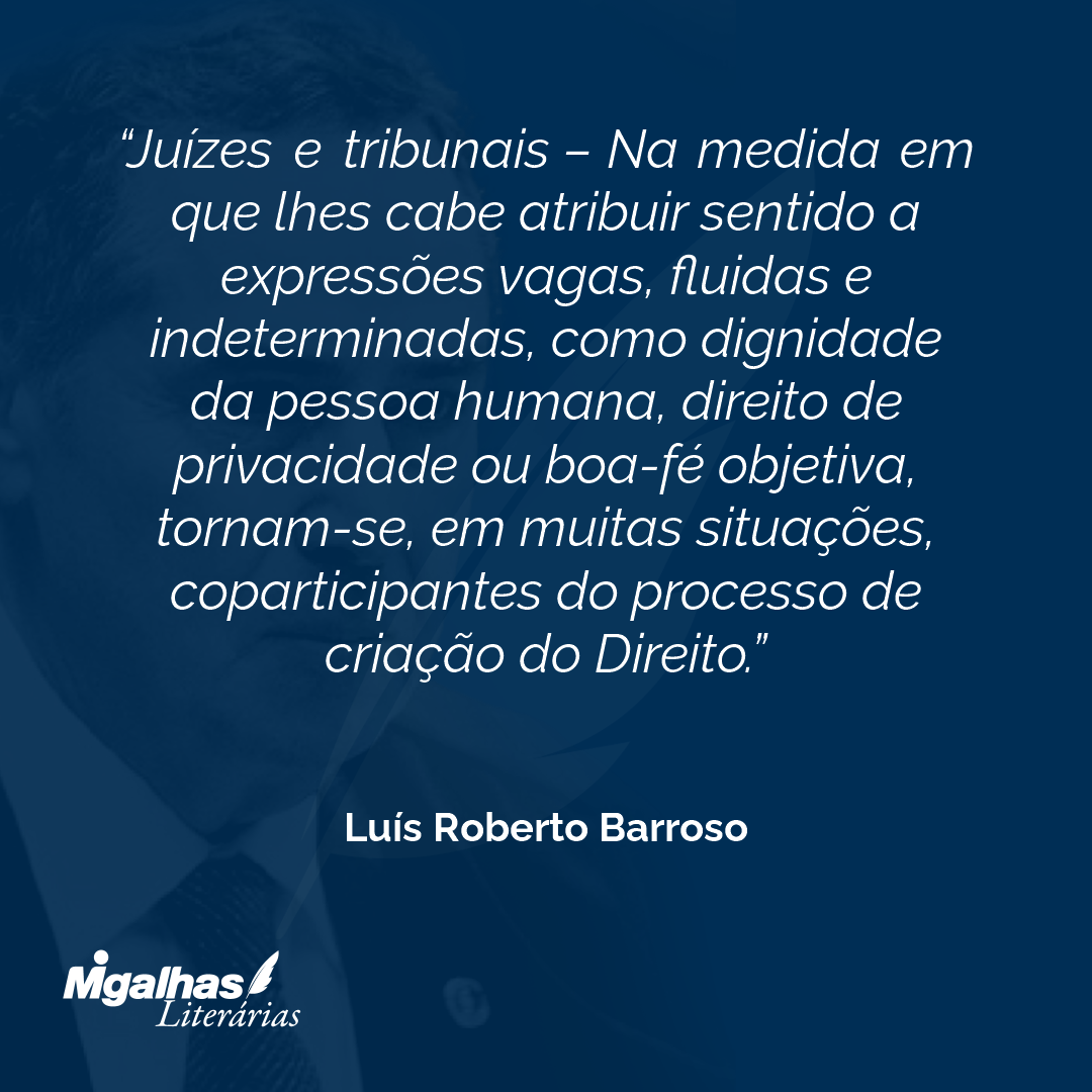 Juízes e tribunais - Na medida em que lhes cabe atribuir sentido a expressões vagas, fluidas e indeterminadas, como dignidade da pessoa humana, direito de privacidade ou boa-fé objetiva, tornam-se, em muitas situações, coparticipantes do processo de criação do Direito.