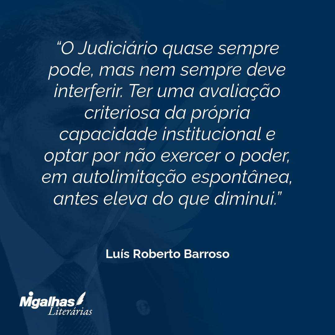 O Judiciário quase sempre pode, mas nem sempre deve interferir. Ter uma avaliação criteriosa da própria capacidade institucional e optar por não exercer o poder, em autolimitação espontânea, antes eleva do que diminui.
