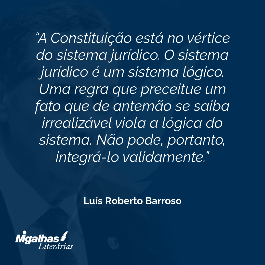 A Constituição está no vértice do sistema jurídico. O sistema jurídico é um sistema lógico. Uma regra que preceitue um fato que de antemão se saiba irrealizável viola a lógica do sistema. Não pode, portanto, integrá-lo validamente.