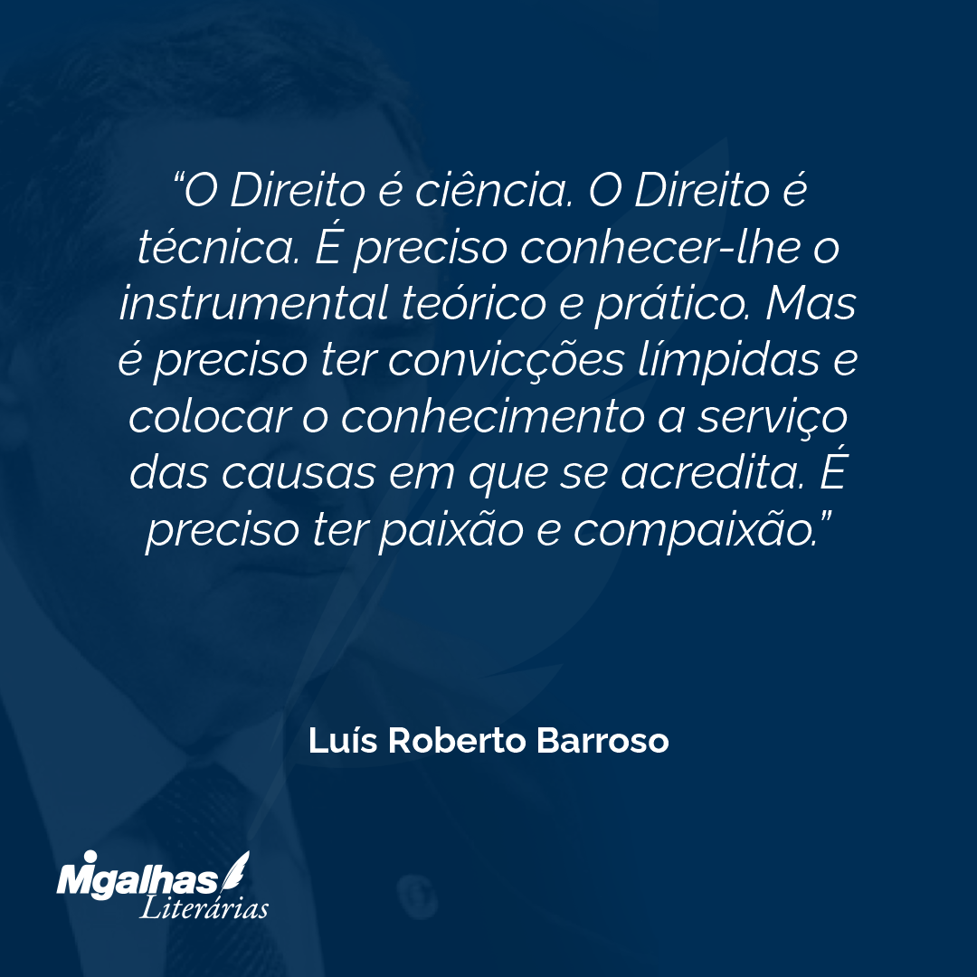 O Direito é ciência. O Direito é técnica. É preciso conhecer-lhe o instrumental teórico e prático. Mas é preciso ter convicções límpidas e colocar o conhecimento a serviço das causas em que se acredita. É preciso ter paixão e compaixão. 