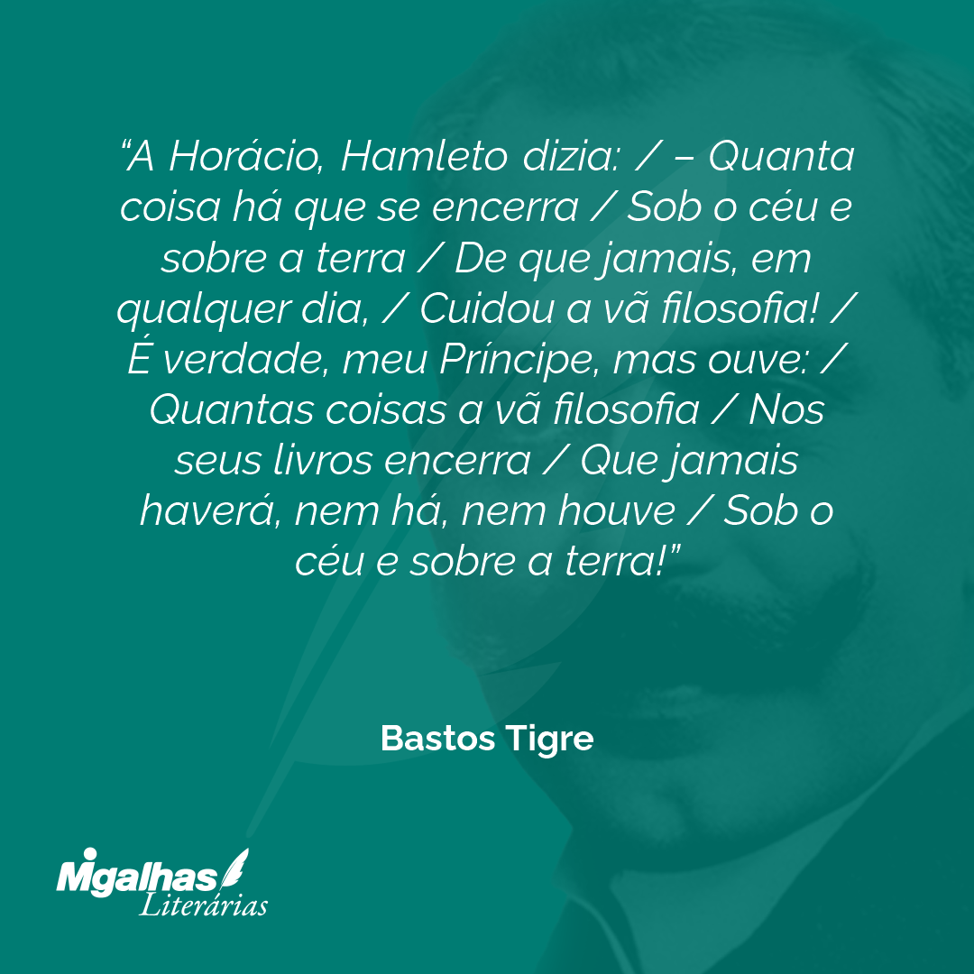 A Horácio, Hamleto dizia: / - Quanta coisa há que se encerra / Sob o céu e sobre a terra / De que jamais, em qualquer dia, / Cuidou a vã filosofia! / É verdade, meu Príncipe, mas ouve: / Quantas coisas a vã filosofia / Nos seus livros encerra / Que jamais haverá, nem há, nem houve / Sob o céu e sobre a terra!
