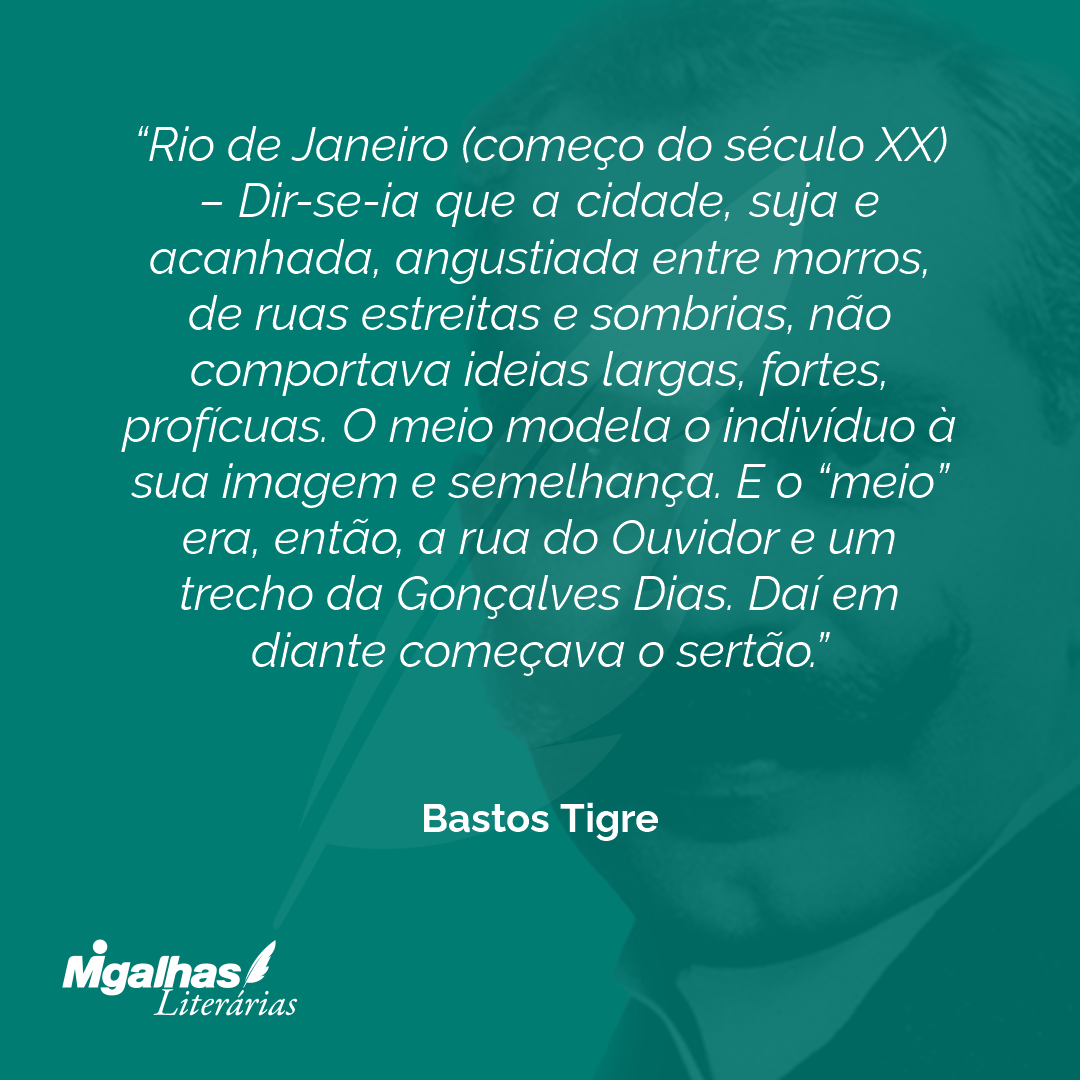 Rio de Janeiro (começo do século XX) - Dir-se-ia que a cidade, suja e acanhada, angustiada entre morros, de ruas estreitas e sombrias, não comportava ideias largas, fortes, profícuas. O meio modela o indivíduo à sua imagem e semelhança. E o "meio" era, então, a rua do Ouvidor e um trecho da Gonçalves Dias. Daí em diante começava o sertão. 