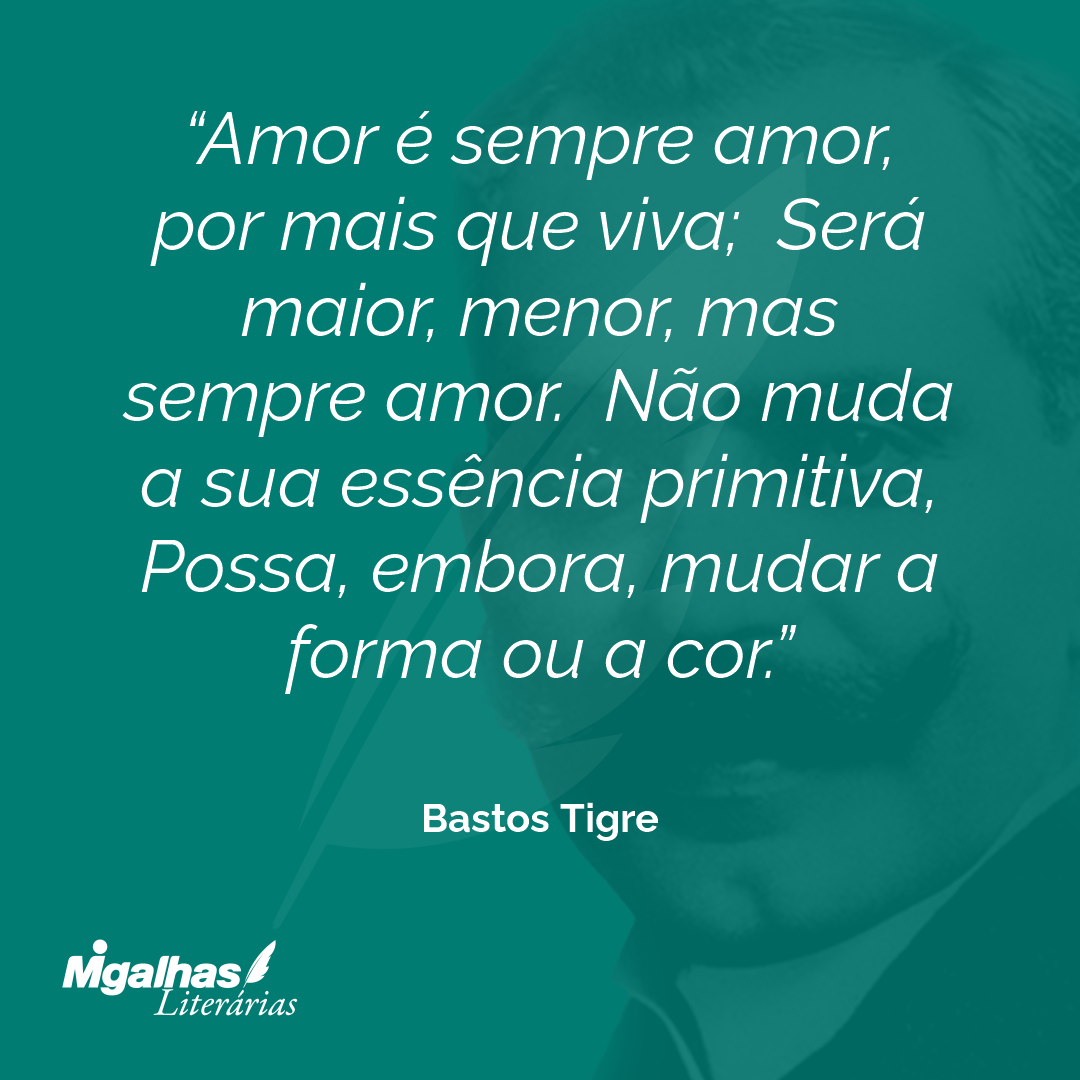 Amor é sempre amor, por mais que viva;  Será maior, menor, mas sempre amor.  Não muda a sua essência primitiva, 
Possa, embora, mudar a forma ou a cor. 