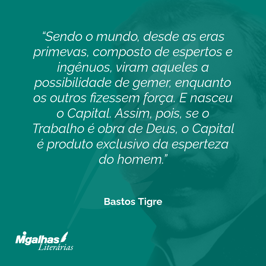 Sendo o mundo, desde as eras primevas, composto de espertos e ingênuos, viram aqueles a possibilidade de gemer, enquanto os outros fizessem força. E nasceu o Capital. Assim, pois, se o Trabalho é obra de Deus, o Capital é produto exclusivo da esperteza do homem.