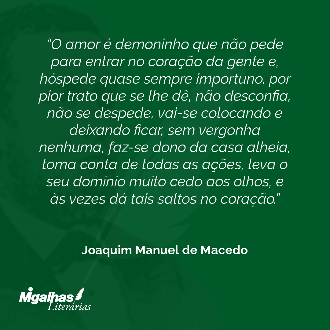 O amor é demoninho que não pede para entrar no coração da gente e, hóspede quase sempre importuno, por pior trato que se lhe dê, não desconfia, não se despede, vai-se colocando e deixando ficar, sem vergonha nenhuma, faz-se dono da casa alheia, toma conta de todas as ações, leva o seu domínio muito cedo aos olhos, e às vezes dá tais saltos no coração.