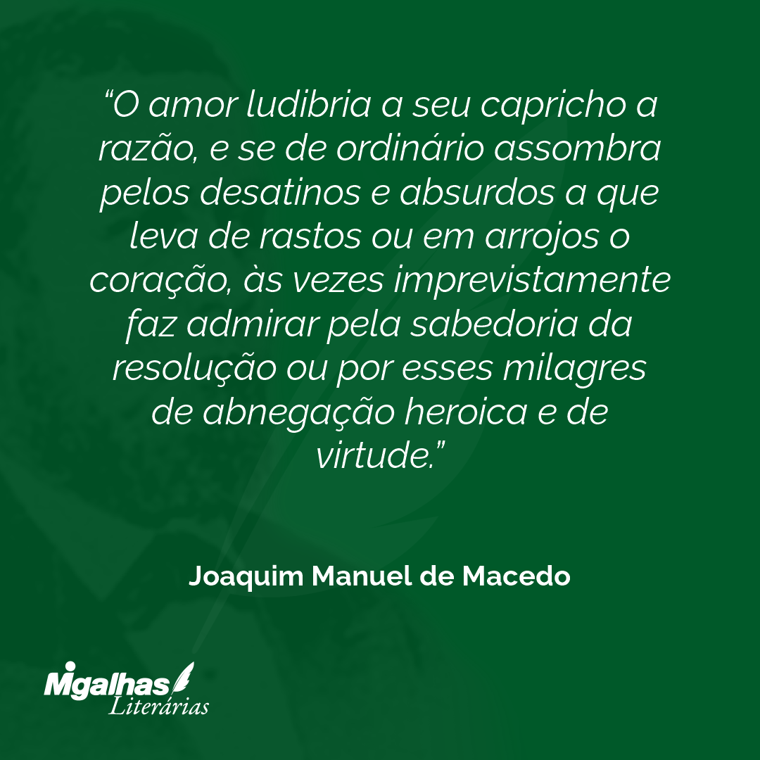 O amor ludibria a seu capricho a razão, e se de ordinário assombra pelos desatinos e absurdos a que leva de rastos ou em arrojos o coração, às vezes imprevistamente faz admirar pela sabedoria da resolução ou por esses milagres de abnegação heroica e de virtude.