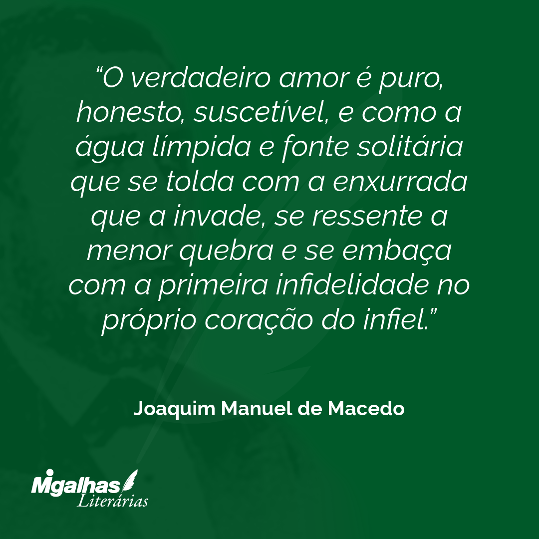 O verdadeiro amor é puro, honesto, suscetível, e como a água límpida e fonte solitária que se tolda com a enxurrada que a invade, se ressente a menor quebra e se embaça com a primeira infidelidade no próprio coração do infiel.