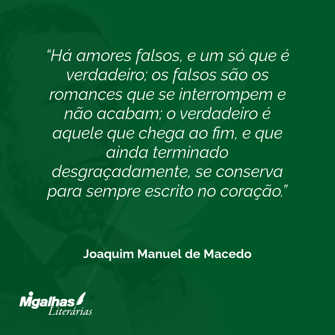 Há amores falsos, e um só que é verdadeiro; os falsos são os romances que se interrompem e não acabam; o verdadeiro é aquele que chega ao fim, e que ainda terminado desgraçadamente, se conserva para sempre escrito no coração.