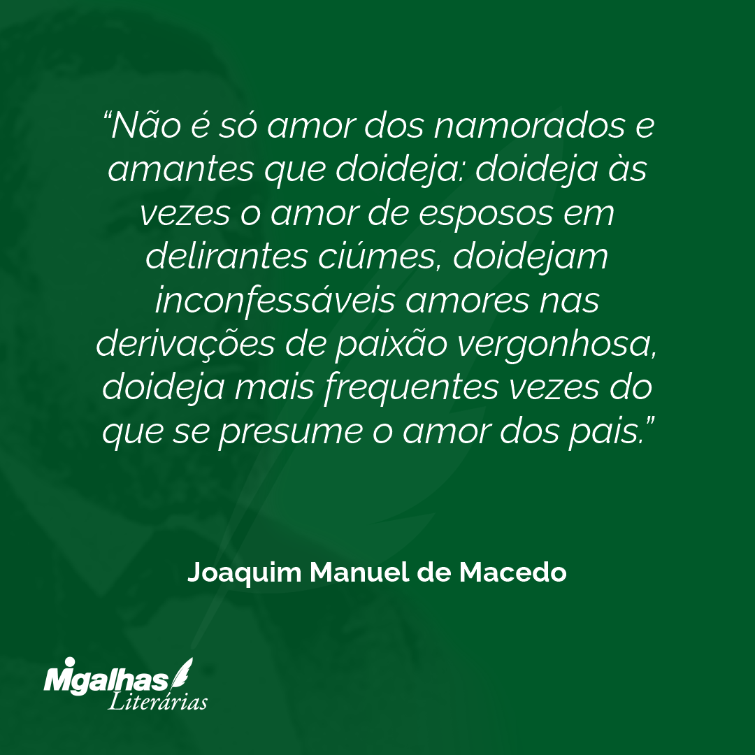 Não é só amor dos namorados e amantes que doideja: doideja às vezes o amor de esposos em delirantes ciúmes, doidejam inconfessáveis amores nas derivações de paixão vergonhosa, doideja mais frequentes vezes do que se presume o amor dos pais.
