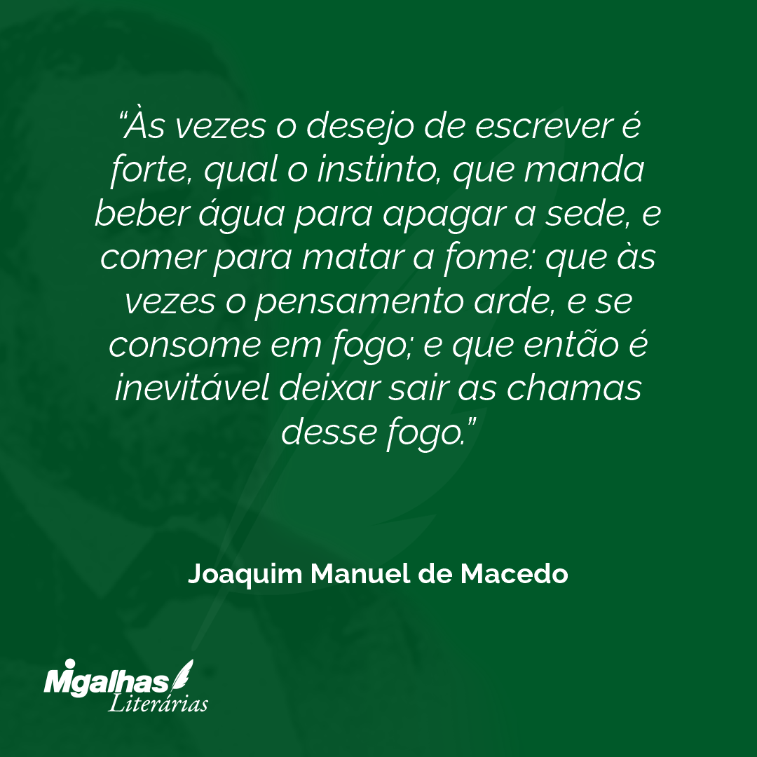 Às vezes o desejo de escrever é forte, qual o instinto, que manda beber água para apagar a sede, e comer para matar a fome: que às vezes o pensamento arde, e se consome em fogo; e que então é inevitável deixar sair as chamas desse fogo.