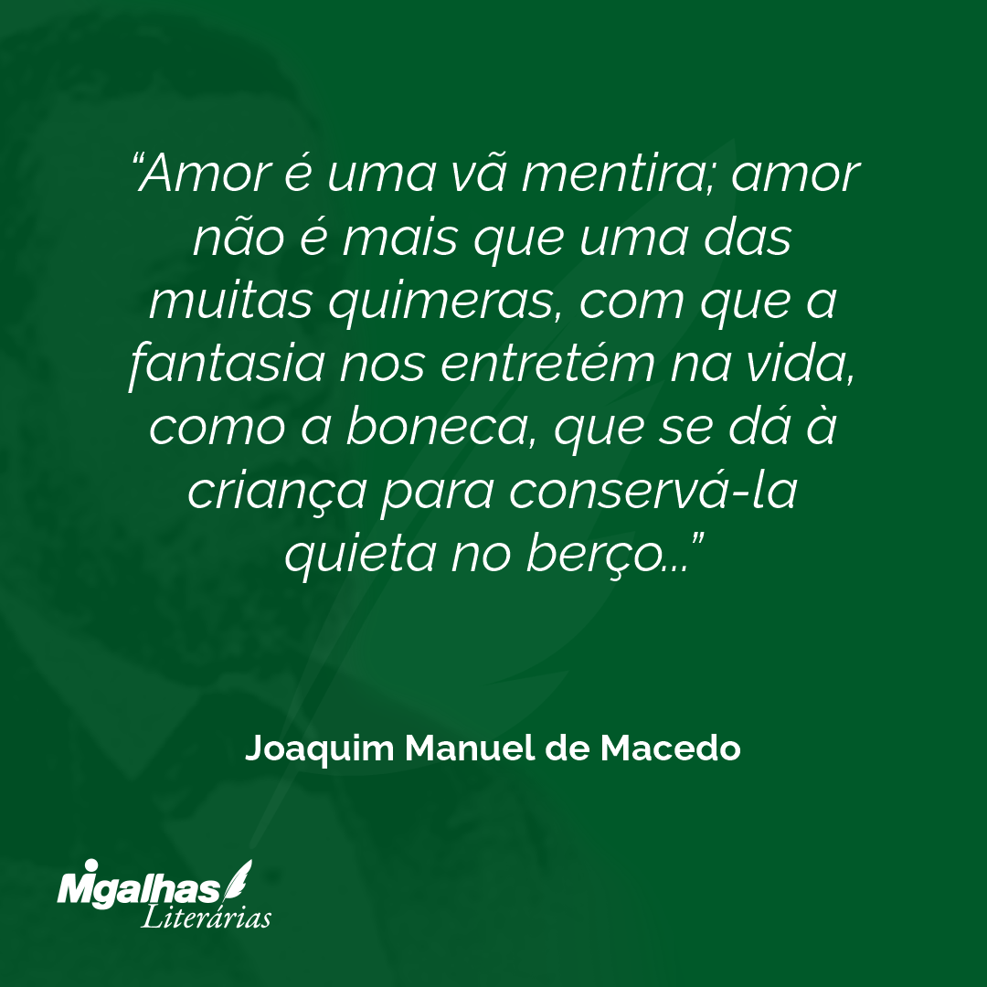 Amor é uma vã mentira; amor não é mais que uma das muitas quimeras, com que a fantasia nos entretém na vida, como a boneca, que se dá à criança para conservá-la quieta no berço...