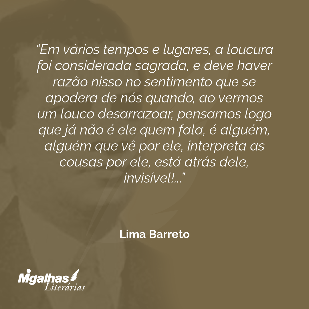 Em vários tempos e lugares, a loucura foi considerada sagrada, e deve haver razão nisso no sentimento que se apodera de nós quando, ao vermos um louco desarrazoar, pensamos logo que já não é ele quem fala, é alguém, alguém que vê por ele, interpreta as cousas por ele, está atrás dele, invisível!...