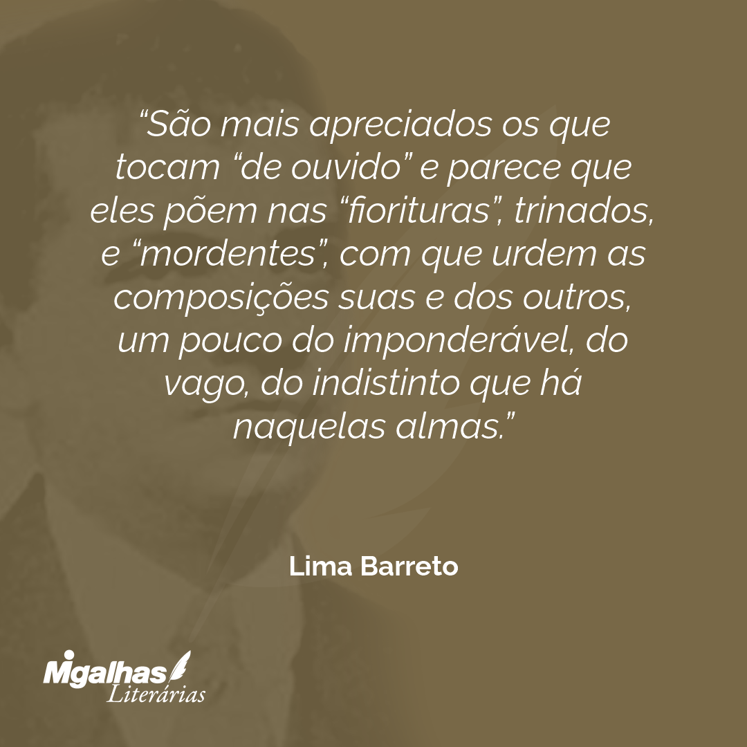 São mais apreciados os que tocam "de ouvido" e parece que eles põem nas "fiorituras", trinados, e "mordentes", com que urdem as composições suas e dos outros, um pouco do imponderável, do vago, do indistinto que há naquelas almas.