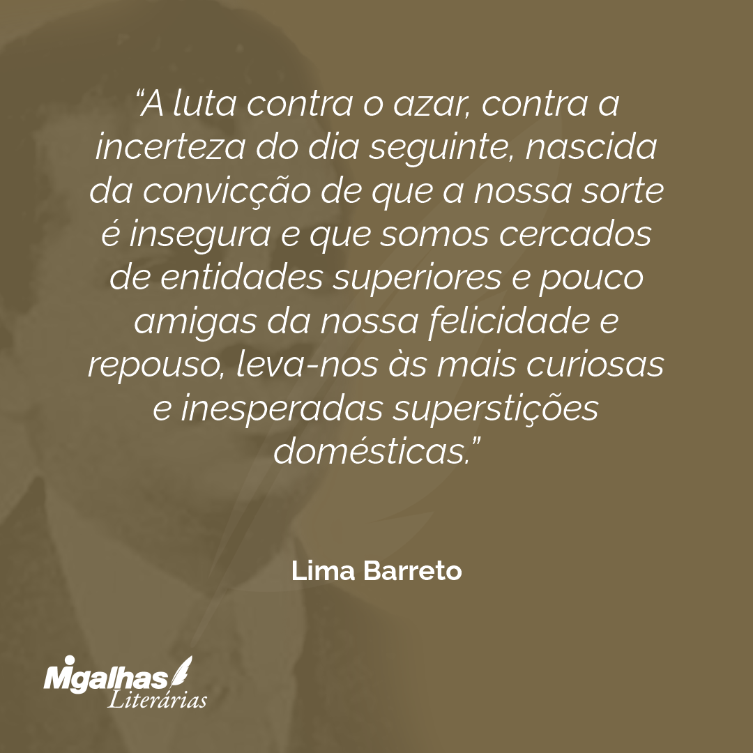 A luta contra o azar, contra a incerteza do dia seguinte, nascida da convicção de que a nossa sorte é insegura e que somos cercados de entidades superiores e pouco amigas da nossa felicidade e repouso, leva-nos às mais curiosas e inesperadas superstições domésticas.