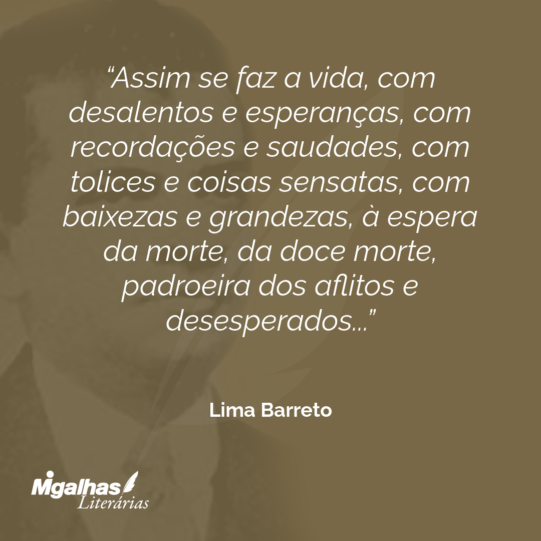 Assim se faz a vida, com desalentos e esperanças, com recordações e saudades, com tolices e coisas sensatas, com baixezas e grandezas, à espera da morte, da doce morte, padroeira dos aflitos e desesperados...