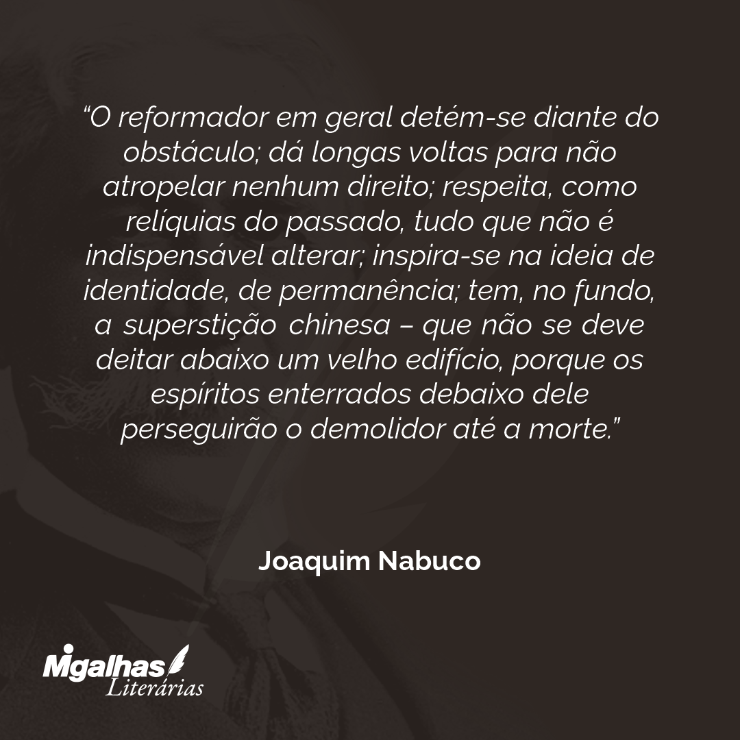 O reformador em geral detém-se diante do obstáculo; dá longas voltas para não atropelar nenhum direito; respeita, como relíquias do passado, tudo que não é indispensável alterar; inspira-se na ideia de identidade, de permanência; tem, no fundo, a superstição chinesa - que não se deve deitar abaixo um velho edifício, porque os espíritos enterrados debaixo dele perseguirão o demolidor até a morte.