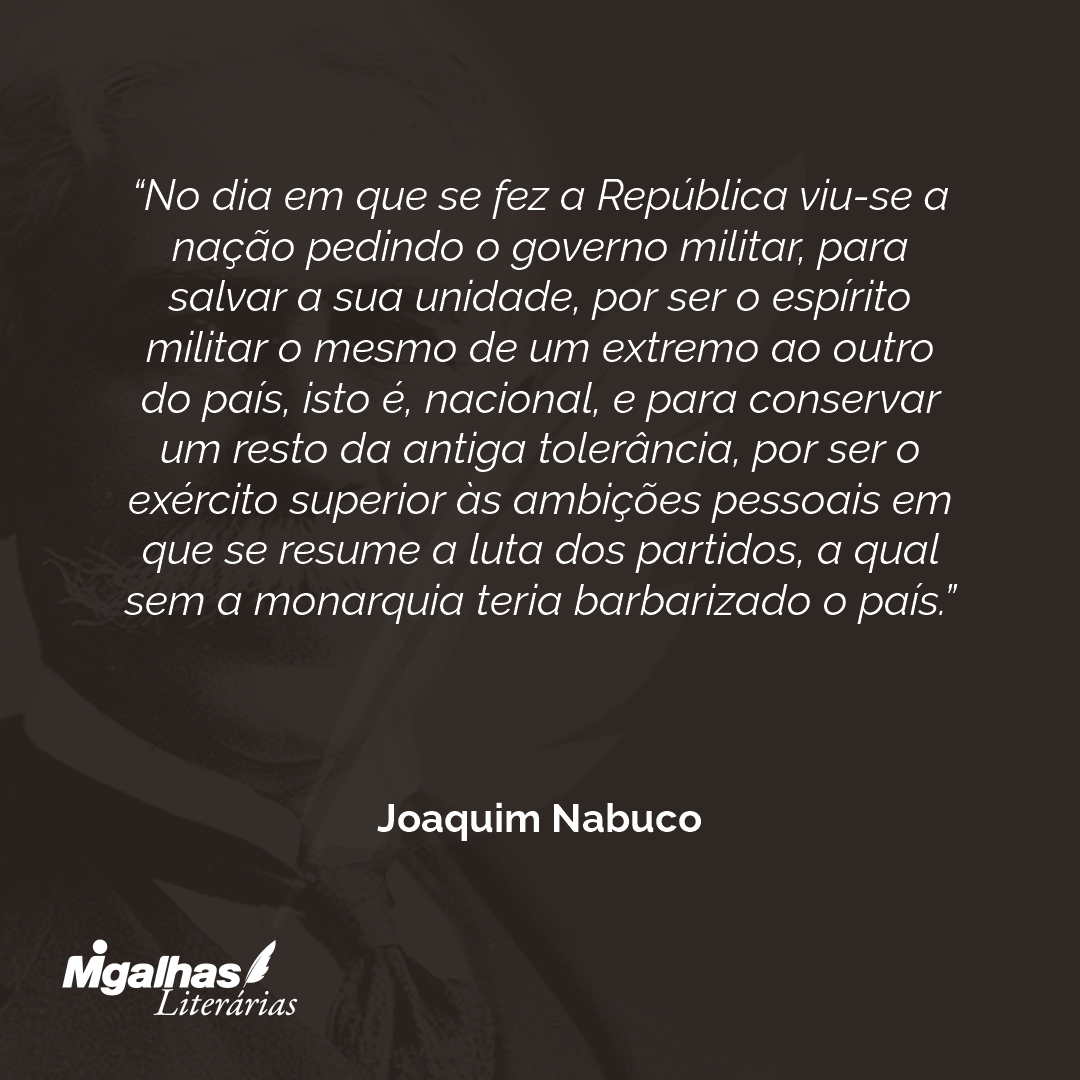 No dia em que se fez a República viu-se a nação pedindo o governo militar, para salvar a sua unidade, por ser o espírito militar o mesmo de um extremo ao outro do país, isto é, nacional, e para conservar um resto da antiga tolerância, por ser o exército superior às ambições pessoais em que se resume a luta dos partidos, a qual sem a monarquia teria barbarizado o país. 