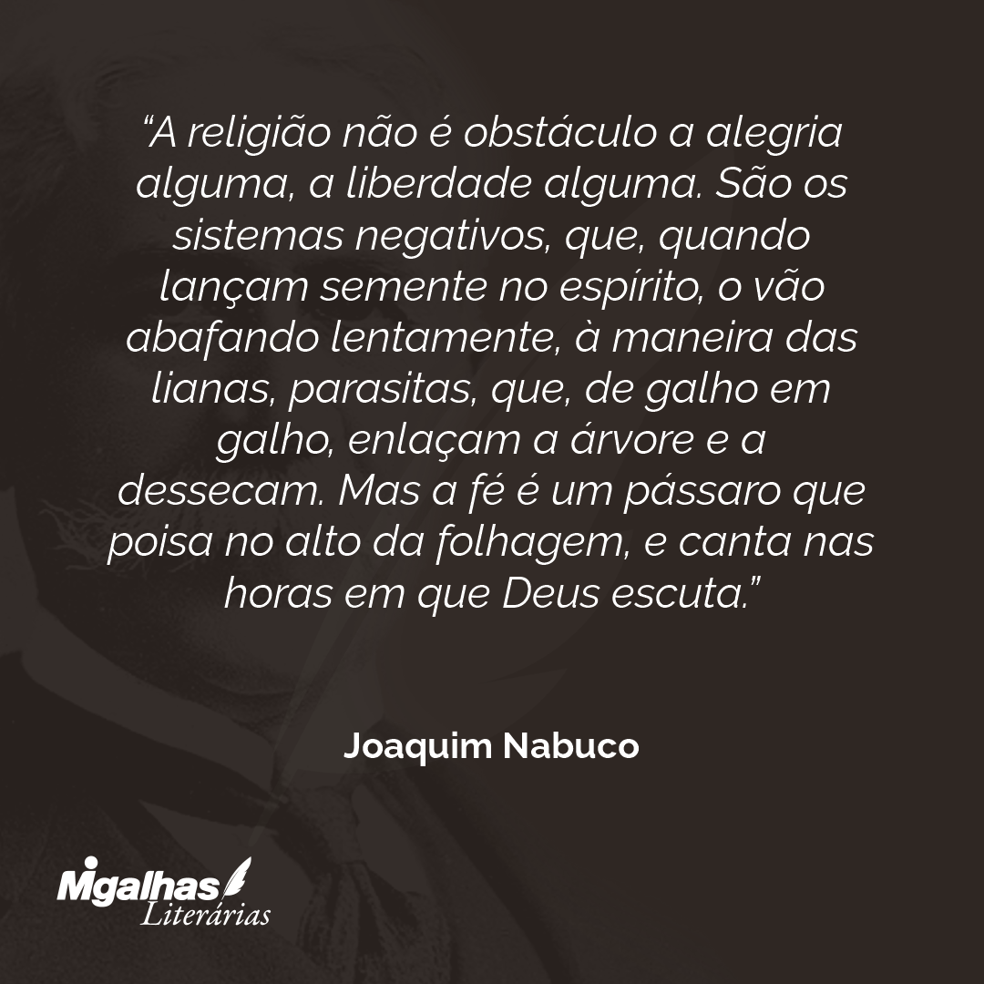 A religião não é obstáculo a alegria alguma, a liberdade alguma. São os sistemas negativos, que, quando lançam semente no espírito, o vão abafando lentamente, à maneira das lianas, parasitas, que, de galho em galho, enlaçam a árvore e a dessecam. Mas a fé é um pássaro que poisa no alto da folhagem, e canta nas horas em que Deus escuta. 