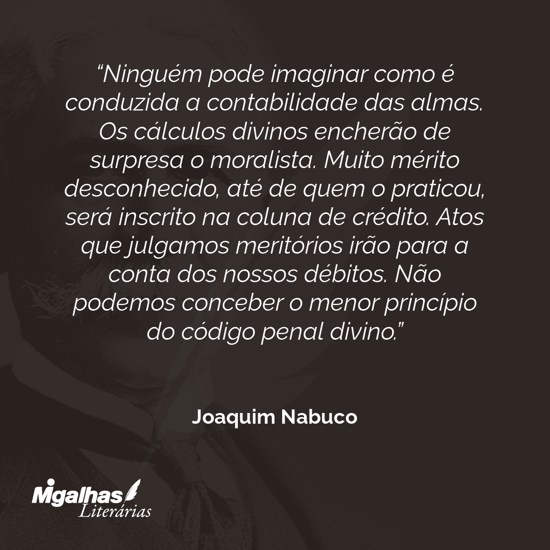 Ninguém pode imaginar como é conduzida a contabilidade das almas. Os cálculos divinos encherão de surpresa o moralista. Muito mérito desconhecido, até de quem o praticou, será inscrito na coluna de crédito. Atos que julgamos meritórios irão para a conta dos nossos débitos. Não podemos conceber o menor princípio do código penal divino. 