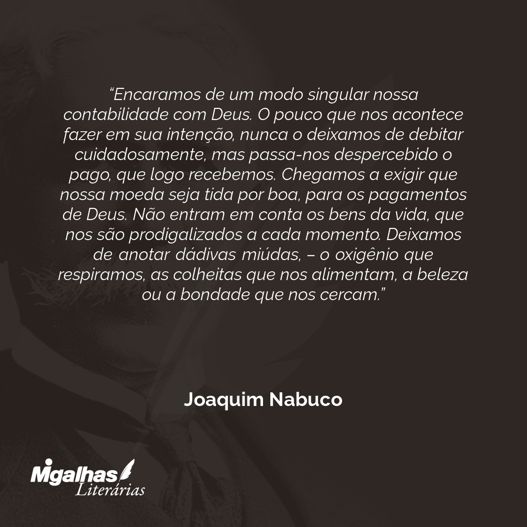 Encaramos de um modo singular nossa contabilidade com Deus. O pouco que nos acontece fazer em sua intenção, nunca o deixamos de debitar cuidadosamente, mas passa-nos despercebido o pago, que logo recebemos. Chegamos a exigir que nossa moeda seja tida por boa, para os pagamentos de Deus. Não entram em conta os bens da vida, que nos são prodigalizados a cada momento. Deixamos de anotar dádivas miúdas, - o oxigênio que respiramos, as colheitas que nos alimentam, a beleza ou a bondade que nos cercam. 