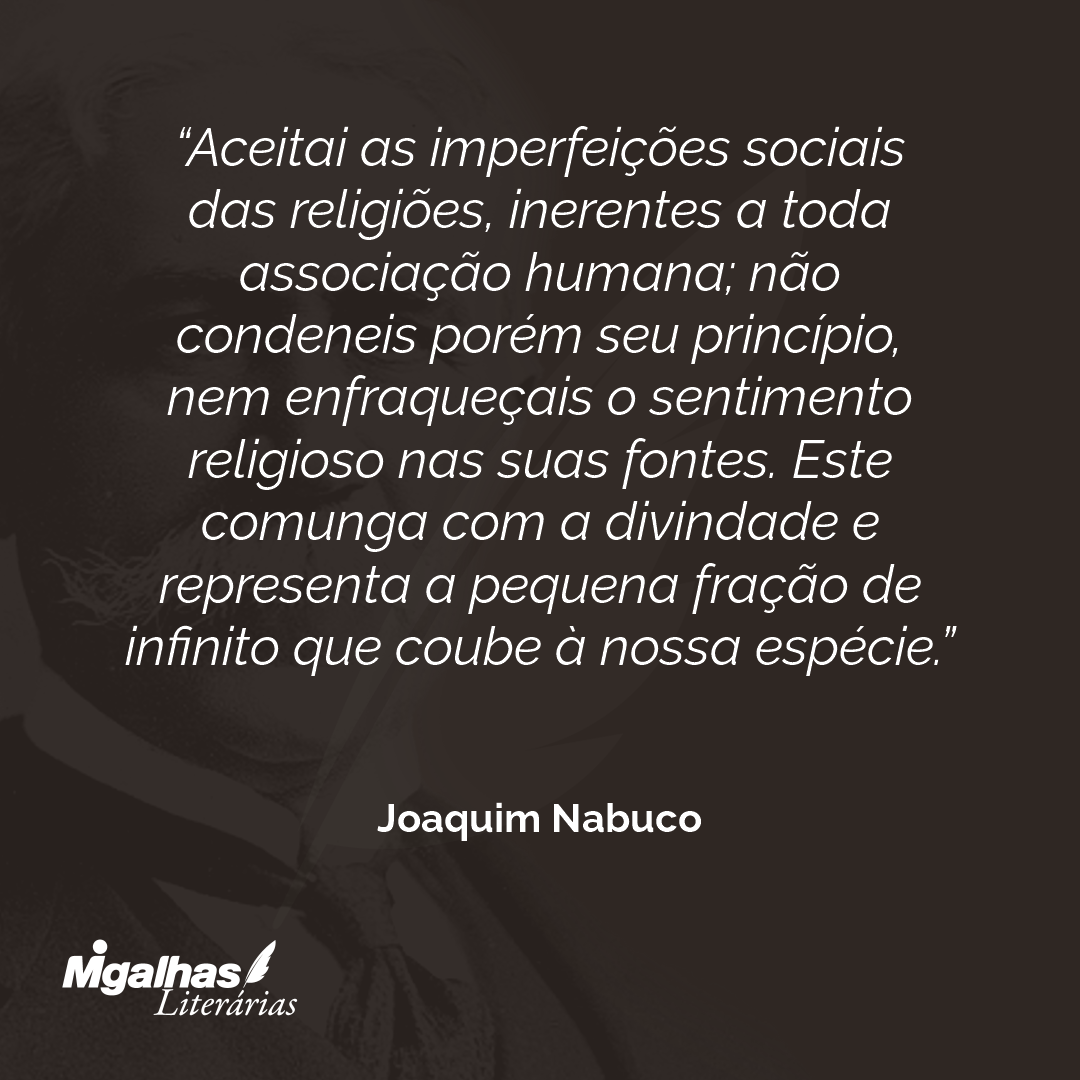 Aceitai as imperfeições sociais das religiões, inerentes a toda associação humana; não condeneis porém seu princípio, nem enfraqueçais o sentimento religioso nas suas fontes. Este comunga com a divindade e representa a pequena fração de infinito que coube à nossa espécie. 
