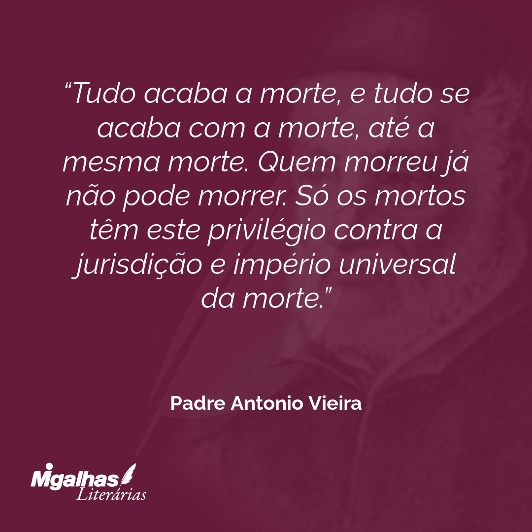 Tudo acaba a morte, e tudo se acaba com a morte, até a mesma morte. Quem morreu já não pode morrer. Só os mortos têm este privilégio contra a jurisdição e império universal da morte.