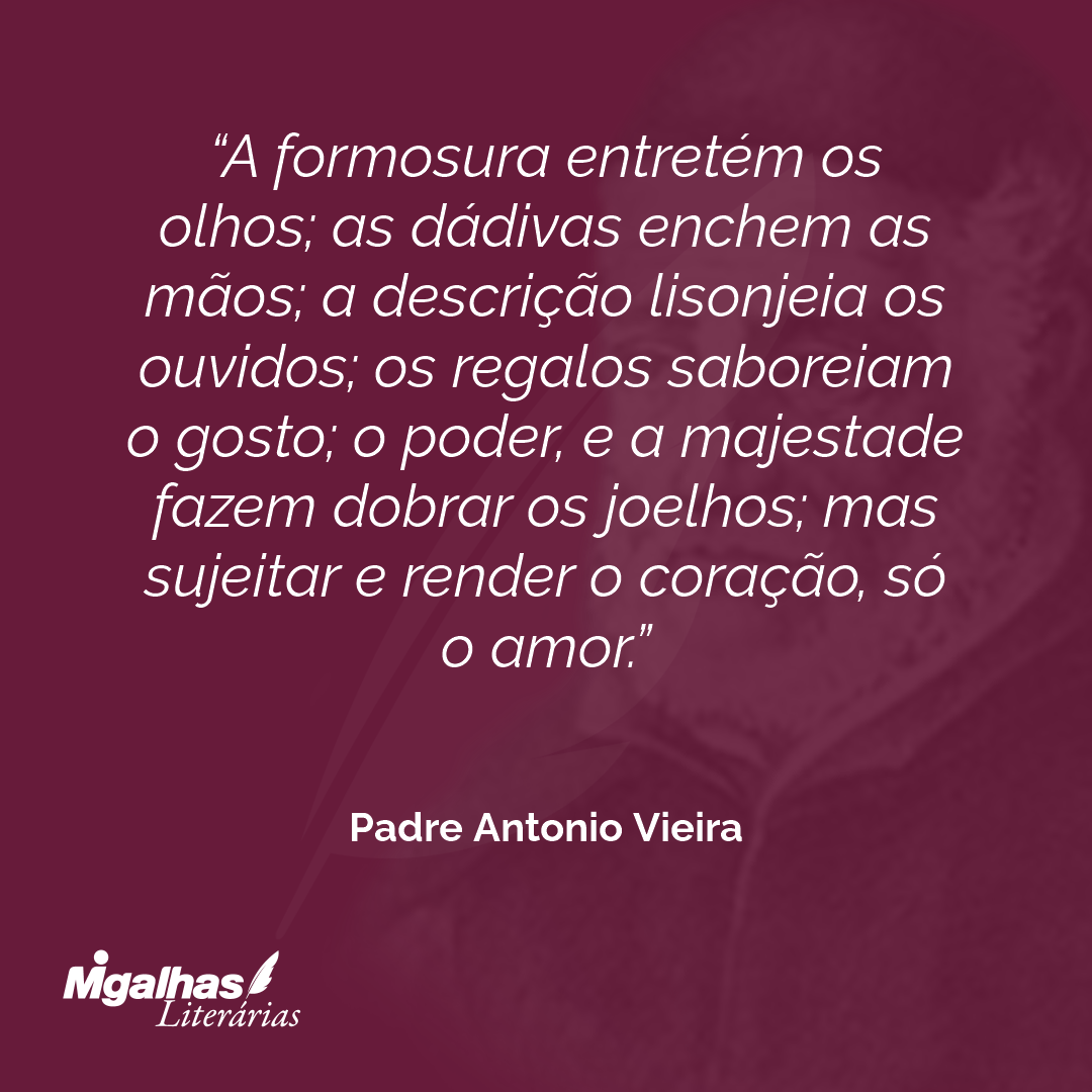 A formosura entretém os olhos; as dádivas enchem as mãos; a descrição lisonjeia os ouvidos; os regalos saboreiam o gosto; o poder, e a majestade fazem dobrar os joelhos; mas sujeitar e render o coração, só o amor.