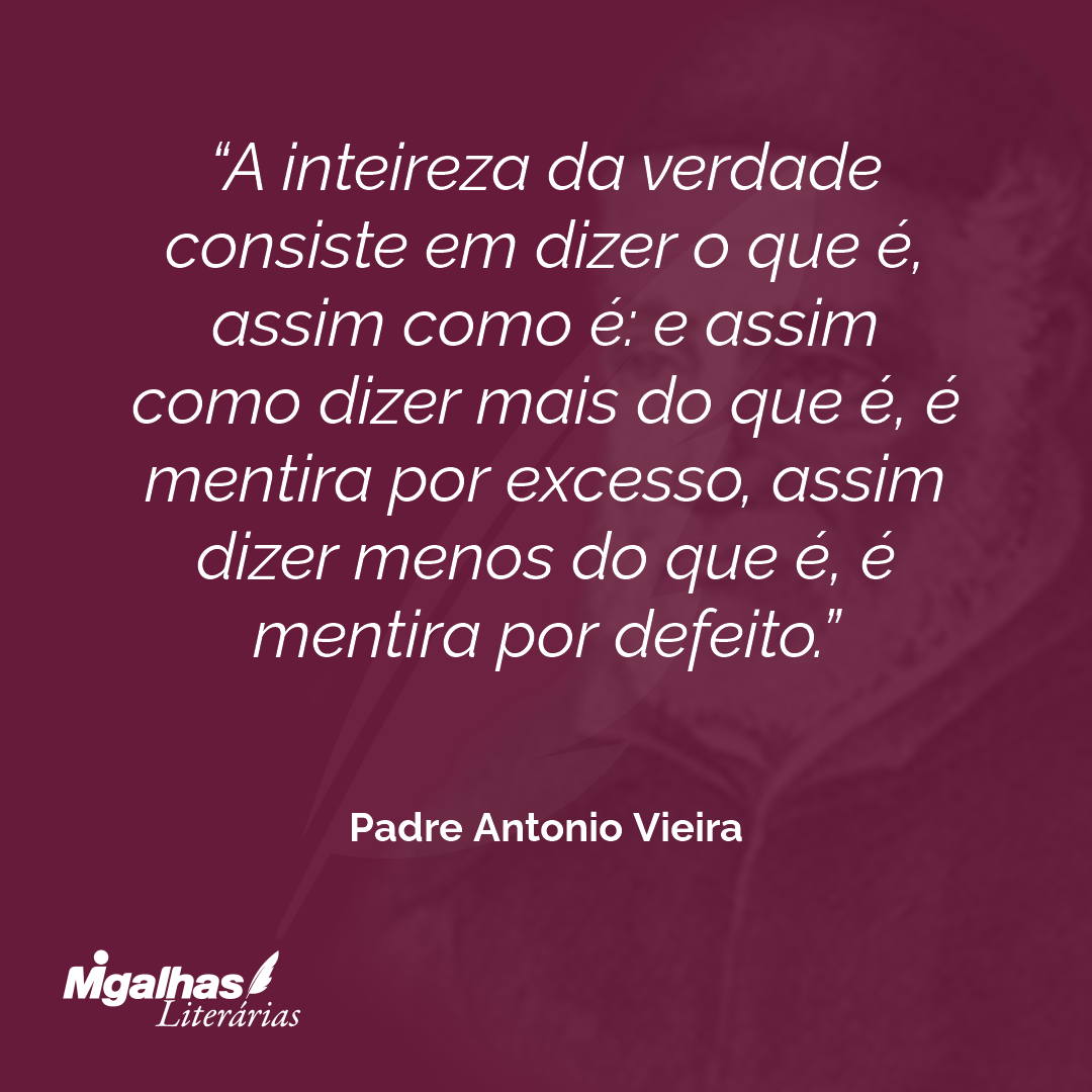 A inteireza da verdade consiste em dizer o que é, assim como é: e assim como dizer mais do que é, é mentira por excesso, assim dizer menos do que é, é mentira por defeito.