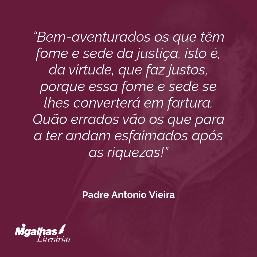 Bem-aventurados os que têm fome e sede da justiça, isto é, da virtude, que faz justos, porque essa fome e sede se lhes converterá em fartura. Quão errados vão os que para a ter andam esfaimados após as riquezas! 