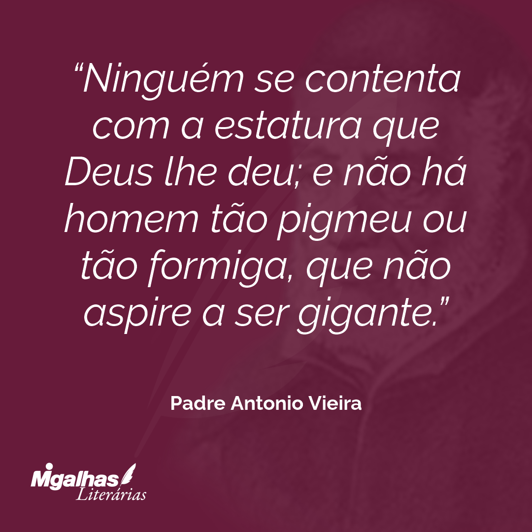 Ninguém se contenta com a estatura que Deus lhe deu; e não há homem tão pigmeu ou tão formiga, que não aspire a ser gigante. 