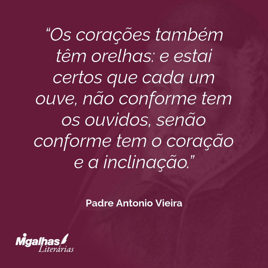 Os corações também têm orelhas: e estai certos que cada um ouve, não conforme tem os ouvidos, senão conforme tem o coração e a inclinação. 
