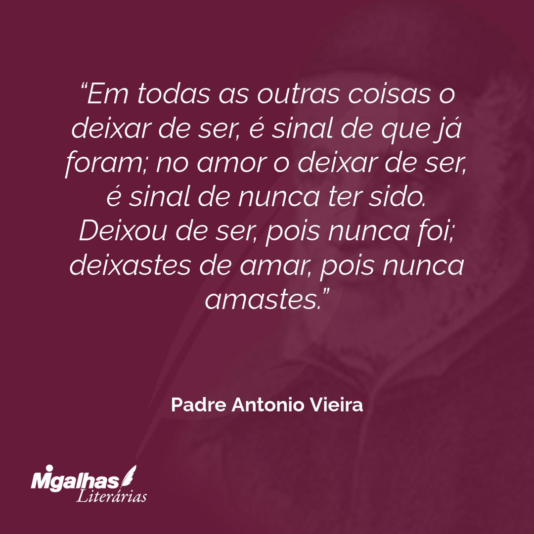 Em todas as outras coisas o deixar de ser, é sinal de que já foram; no amor o deixar de ser, é sinal de nunca ter sido. Deixou de ser, pois nunca foi; deixastes de amar, pois nunca amastes. 