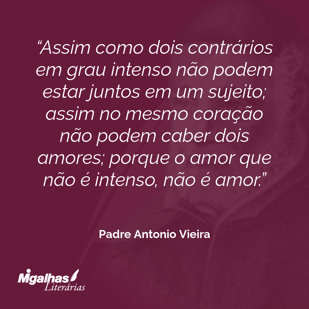 Assim como dois contrários em grau intenso não podem estar juntos em um sujeito; assim no mesmo coração não podem caber dois amores; porque o amor que não é intenso, não é amor. 