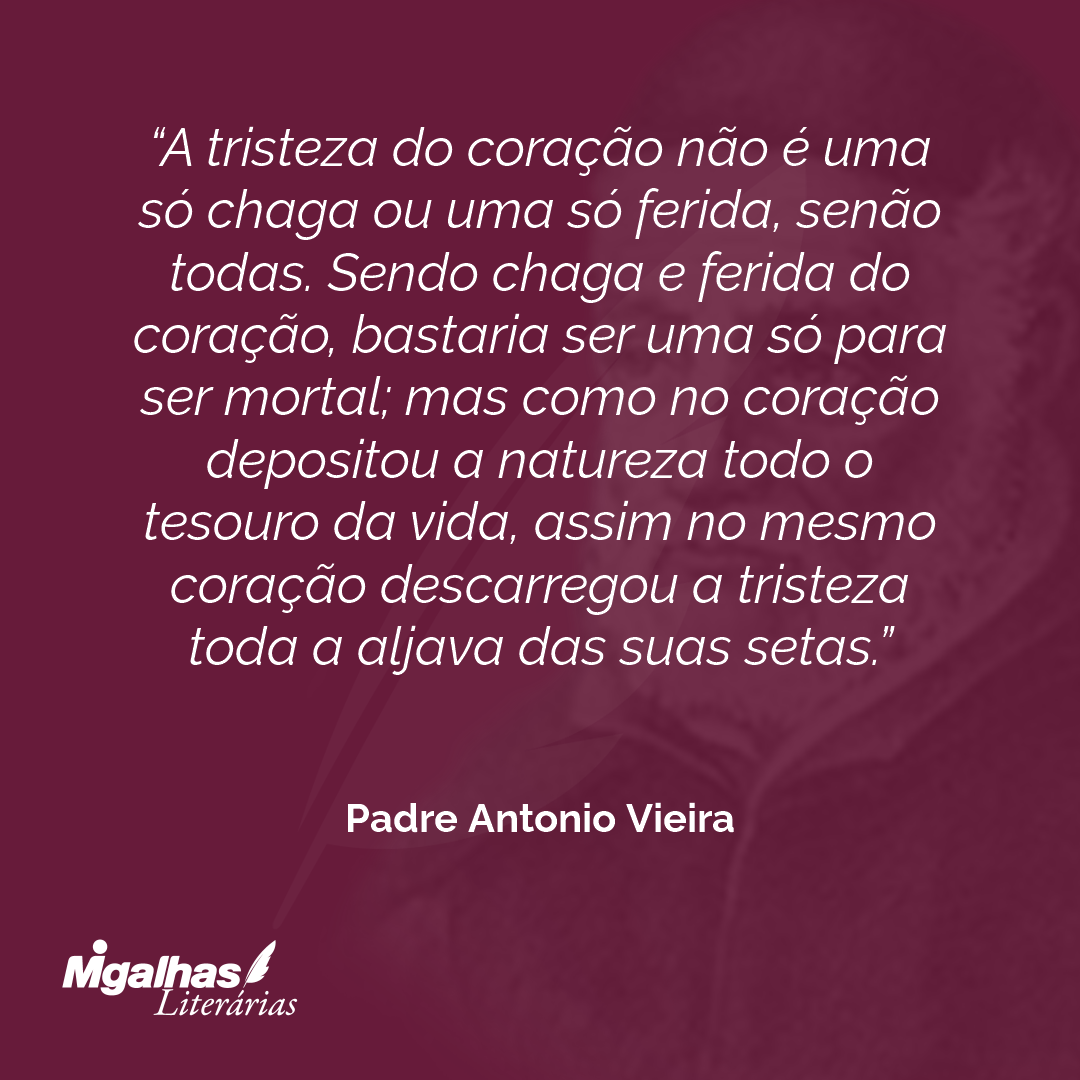 A tristeza do coração não é uma só chaga ou uma só ferida, senão todas. Sendo chaga e ferida do coração, bastaria ser uma só para ser mortal; mas como no coração depositou a natureza todo o tesouro da vida, assim no mesmo coração descarregou a tristeza toda a aljava das suas setas.