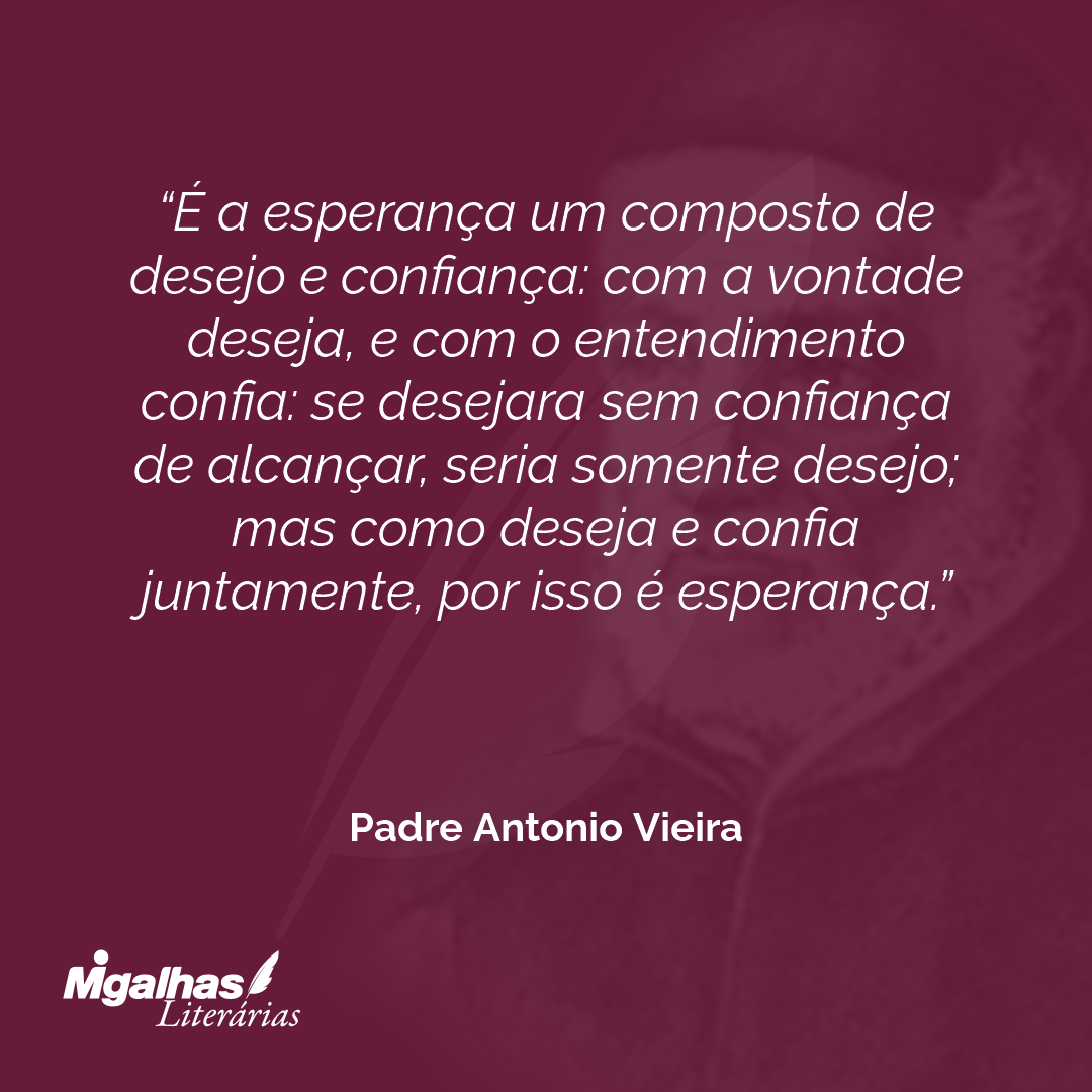 É a esperança um composto de desejo e confiança: com a vontade deseja, e com o entendimento confia: se desejara sem confiança de alcançar, seria somente desejo; mas como deseja e confia juntamente, por isso é esperança.