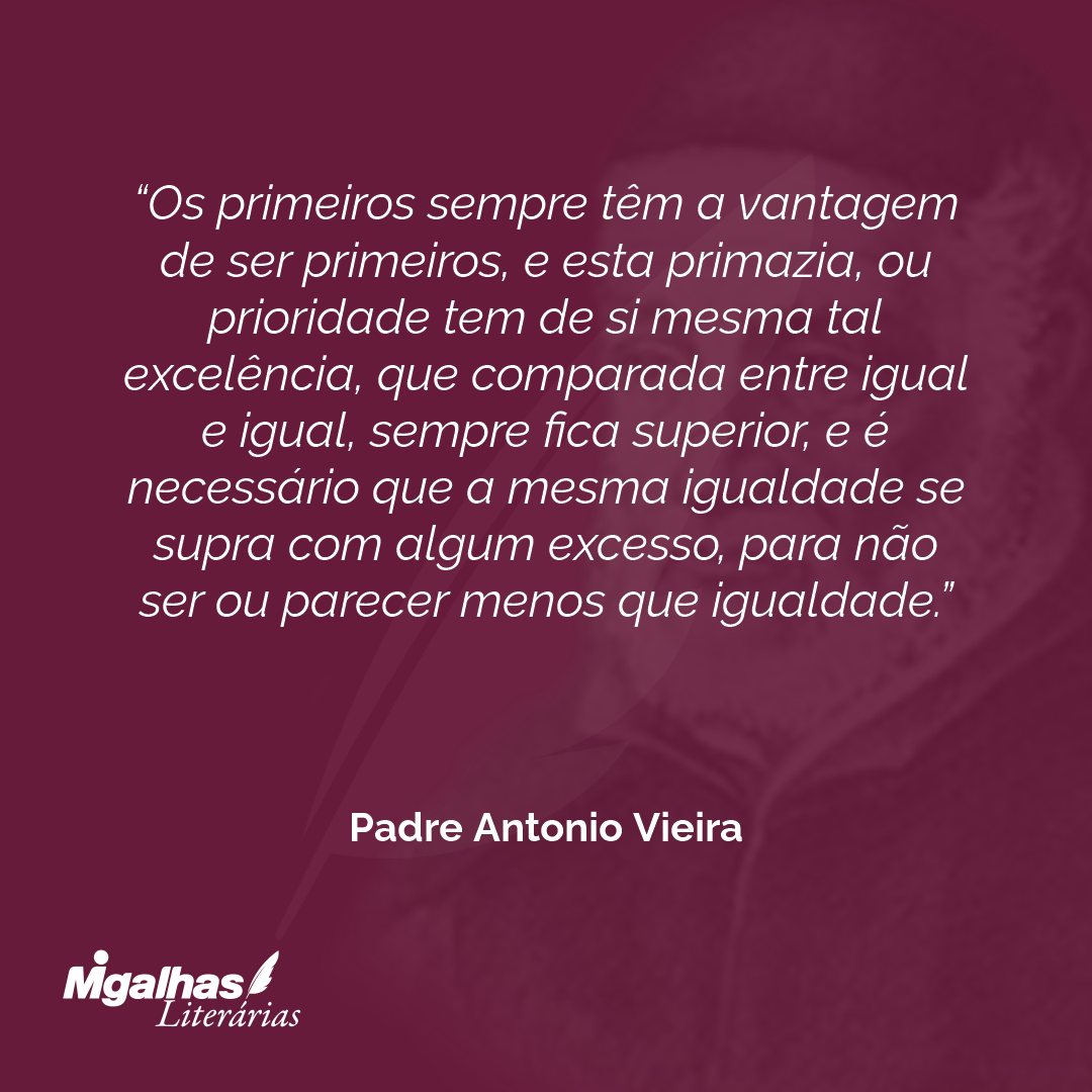 Os primeiros sempre têm a vantagem de ser primeiros, e esta primazia, ou prioridade tem de si mesma tal excelência, que comparada entre igual e igual, sempre fica superior, e é necessário que a mesma igualdade se supra com algum excesso, para não ser ou parecer menos que igualdade.