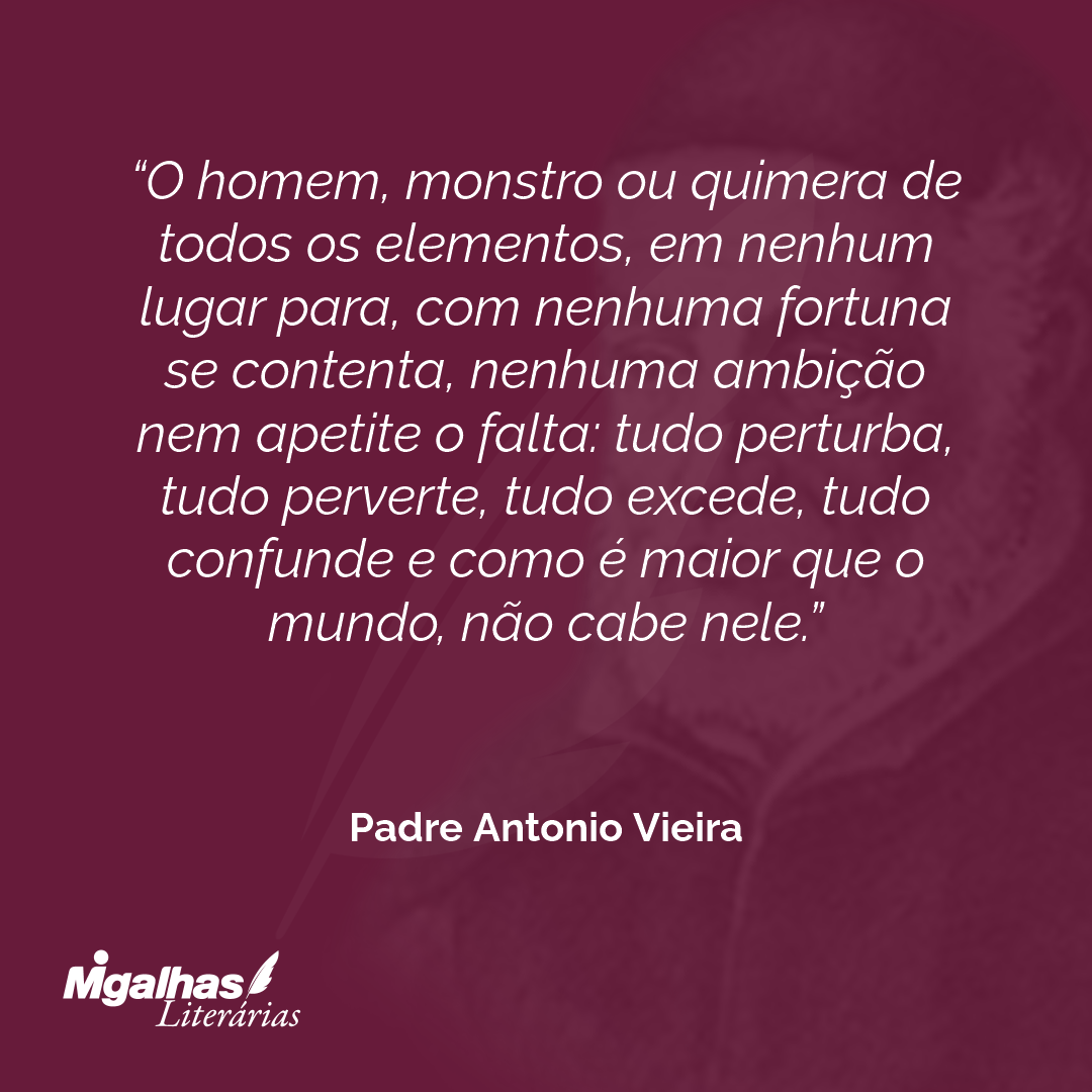 O homem, monstro ou quimera de todos os elementos, em nenhum lugar para, com nenhuma fortuna se contenta, nenhuma ambição nem apetite o falta: tudo perturba, tudo perverte, tudo excede, tudo confunde e como é maior que o mundo, não cabe nele.