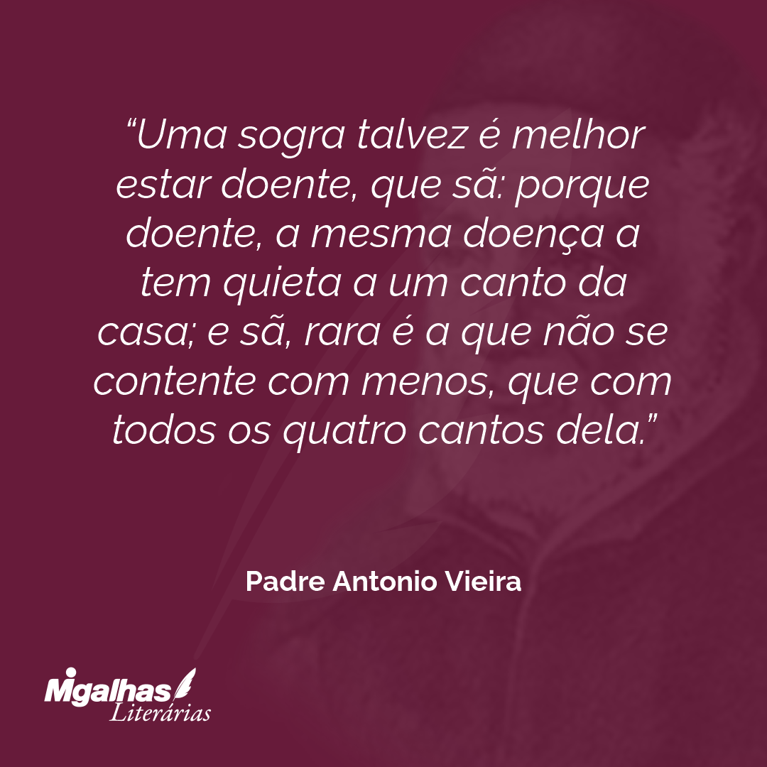 Uma sogra talvez é melhor estar doente, que sã: porque doente, a mesma doença a tem quieta a um canto da casa; e sã, rara é a que não se contente com menos, que com todos os quatro cantos dela.