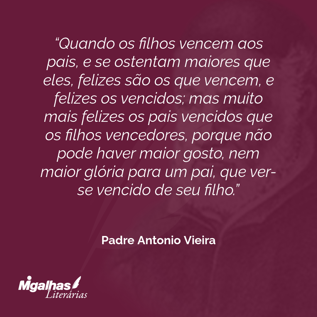 Quando os filhos vencem aos pais, e se ostentam maiores que eles, felizes são os que vencem, e felizes os vencidos; mas muito mais felizes os pais vencidos que os filhos vencedores, porque não pode haver maior gosto, nem maior glória para um pai, que ver-se vencido de seu filho.
