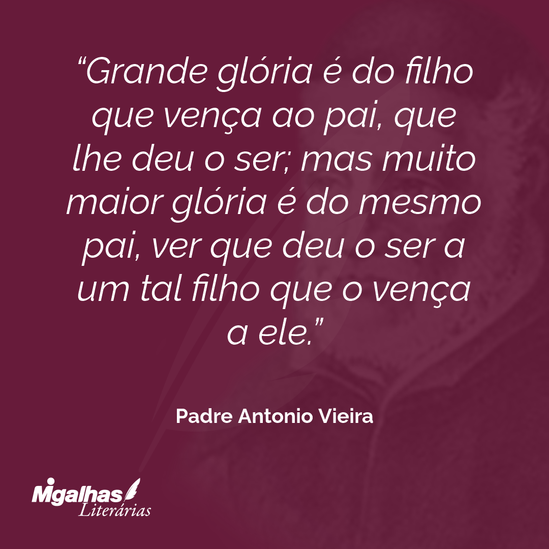 Grande glória é do filho que vença ao pai, que lhe deu o ser; mas muito maior glória é do mesmo pai, ver que deu o ser a um tal filho que o vença a ele.